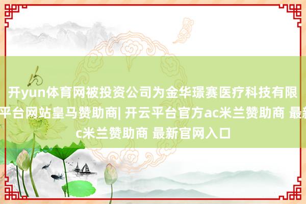 开yun体育网被投资公司为金华璟赛医疗科技有限公司-开云平台网站皇马赞助商| 开云平台官方ac米兰赞助商 最新官网入口