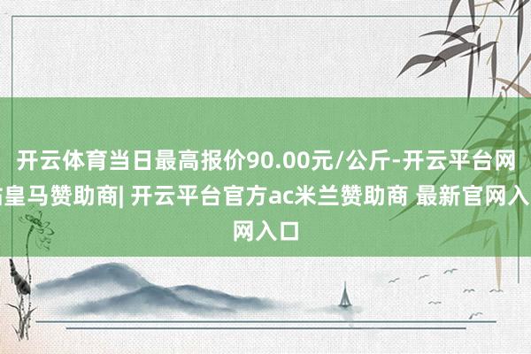 开云体育当日最高报价90.00元/公斤-开云平台网站皇马赞助商| 开云平台官方ac米兰赞助商 最新官网入口