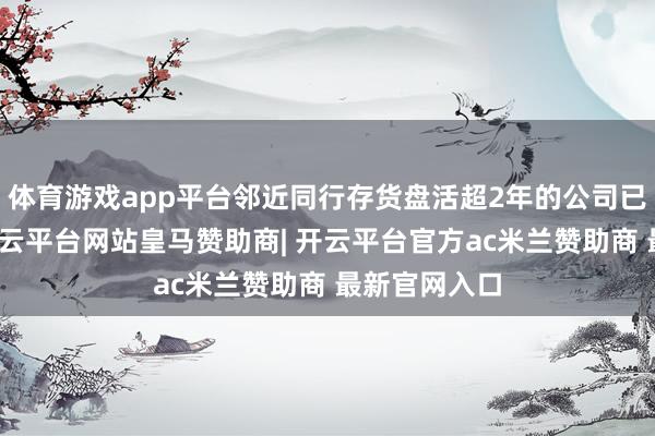 体育游戏app平台邻近同行存货盘活超2年的公司已排起长队-开云平台网站皇马赞助商| 开云平台官方ac米兰赞助商 最新官网入口