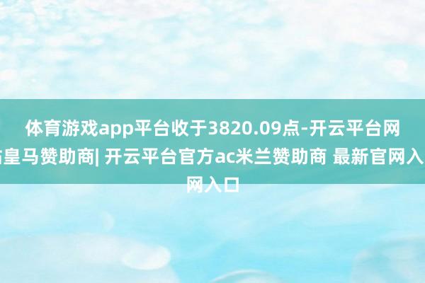体育游戏app平台收于3820.09点-开云平台网站皇马赞助商| 开云平台官方ac米兰赞助商 最新官网入口