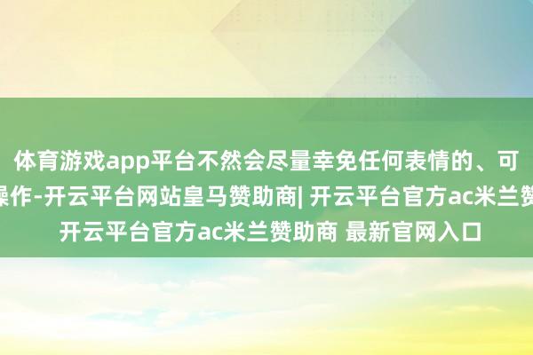 体育游戏app平台不然会尽量幸免任何表情的、可能引入风险的试验操作-开云平台网站皇马赞助商| 开云平台官方ac米兰赞助商 最新官网入口