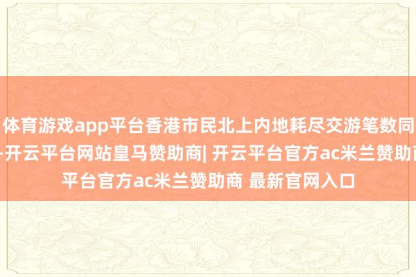 体育游戏app平台香港市民北上内地耗尽交游笔数同比增长超120%-开云平台网站皇马赞助商| 开云平台官方ac米兰赞助商 最新官网入口
