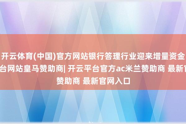 开云体育(中国)官方网站银行答理行业迎来增量资金-开云平台网站皇马赞助商| 开云平台官方ac米兰赞助商 最新官网入口