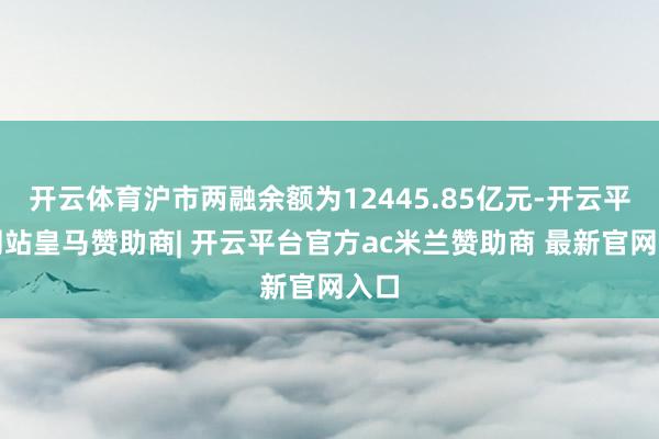 开云体育沪市两融余额为12445.85亿元-开云平台网站皇马赞助商| 开云平台官方ac米兰赞助商 最新官网入口