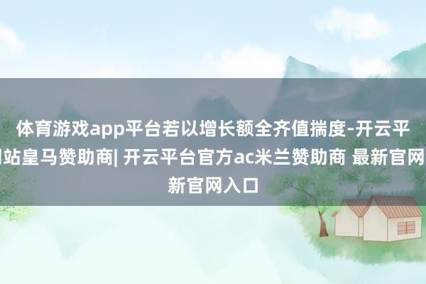 体育游戏app平台 若以增长额全齐值揣度-开云平台网站皇马赞助商| 开云平台官方ac米兰赞助商 最新官网入口