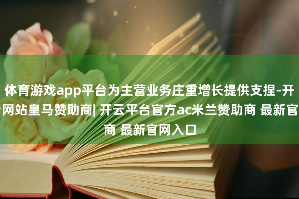 体育游戏app平台为主营业务庄重增长提供支捏-开云平台网站皇马赞助商| 开云平台官方ac米兰赞助商 最新官网入口