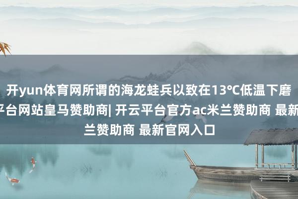 开yun体育网所谓的海龙蛙兵以致在13℃低温下磨练-开云平台网站皇马赞助商| 开云平台官方ac米兰赞助商 最新官网入口