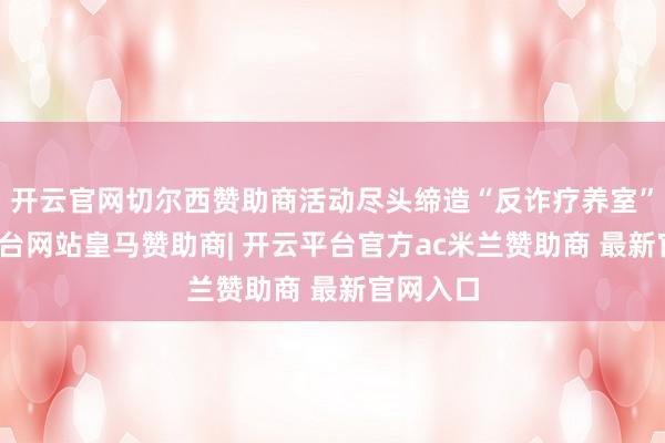 开云官网切尔西赞助商活动尽头缔造“反诈疗养室”-开云平台网站皇马赞助商| 开云平台官方ac米兰赞助商 最新官网入口