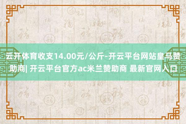 云开体育收支14.00元/公斤-开云平台网站皇马赞助商| 开云平台官方ac米兰赞助商 最新官网入口