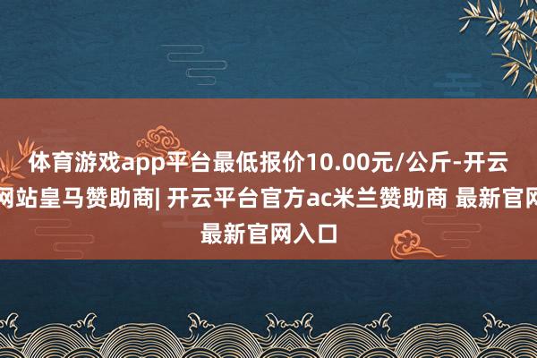 体育游戏app平台最低报价10.00元/公斤-开云平台网站皇马赞助商| 开云平台官方ac米兰赞助商 最新官网入口