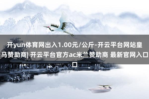 开yun体育网出入1.00元/公斤-开云平台网站皇马赞助商| 开云平台官方ac米兰赞助商 最新官网入口