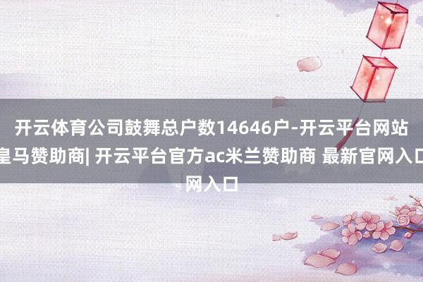开云体育公司鼓舞总户数14646户-开云平台网站皇马赞助商| 开云平台官方ac米兰赞助商 最新官网入口