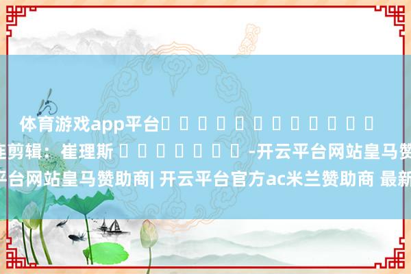 体育游戏app平台 株连剪辑:崔理斯 -开云平台网站皇马赞助商| 开云平台官方ac米兰赞助商 最新官网入口