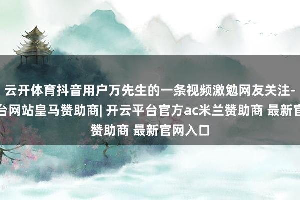 云开体育抖音用户万先生的一条视频激勉网友关注-开云平台网站皇马赞助商| 开云平台官方ac米兰赞助商 最新官网入口
