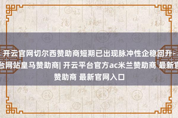 开云官网切尔西赞助商短期已出现脉冲性企稳回升-开云平台网站皇马赞助商| 开云平台官方ac米兰赞助商 最新官网入口