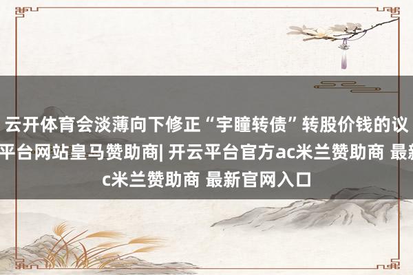 云开体育会淡薄向下修正“宇瞳转债”转股价钱的议案》-开云平台网站皇马赞助商| 开云平台官方ac米兰赞助商 最新官网入口