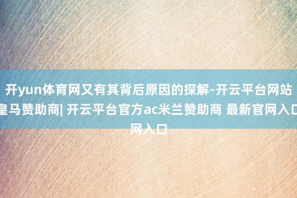 开yun体育网又有其背后原因的探解-开云平台网站皇马赞助商| 开云平台官方ac米兰赞助商 最新官网入口