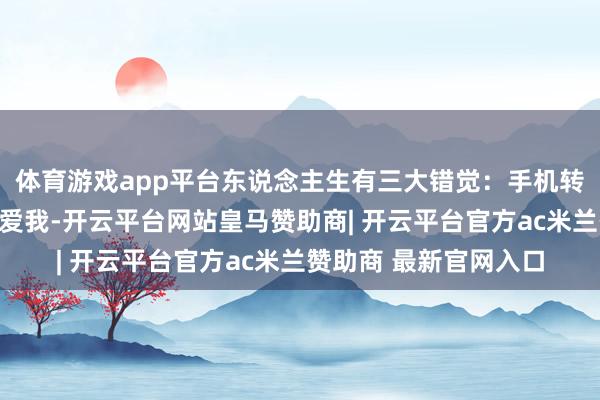 体育游戏app平台东说念主生有三大错觉:手机转动、我能反杀、她还爱我-开云平台网站皇马赞助商| 开云平台官方ac米兰赞助商 最新官网入口