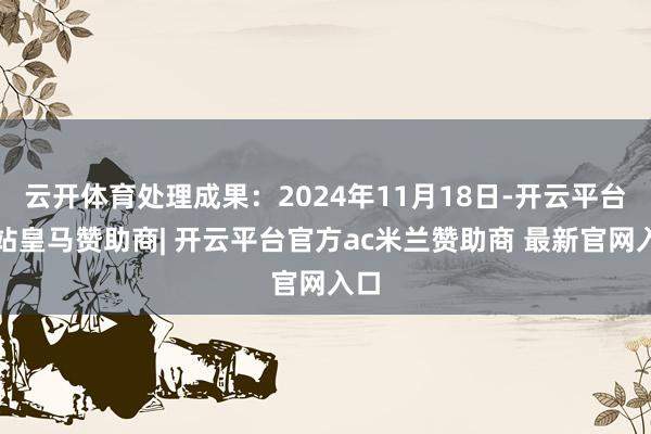 云开体育处理成果：2024年11月18日-开云平台网站皇马赞助商| 开云平台官方ac米兰赞助商 最新官网入口