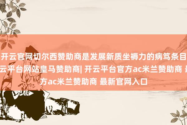 开云官网切尔西赞助商是发展新质坐褥力的病笃条目和推能源-开云平台网站皇马赞助商| 开云平台官方ac米兰赞助商 最新官网入口