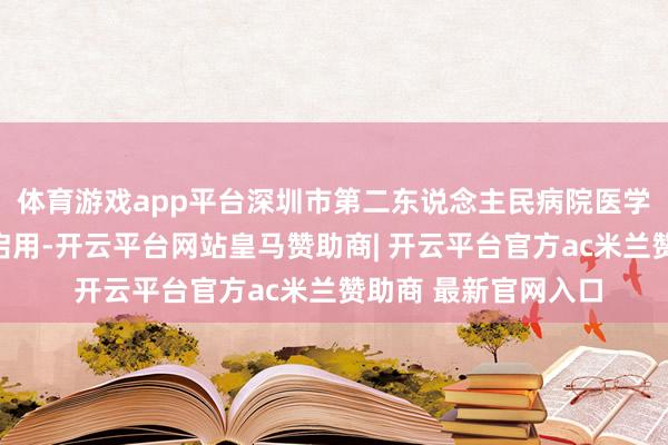 体育游戏app平台深圳市第二东说念主民病院医学立异技巧滚动中心启用-开云平台网站皇马赞助商| 开云平台官方ac米兰赞助商 最新官网入口