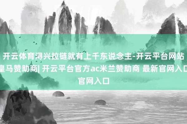 开云体育浔兴拉链就有上千东说念主-开云平台网站皇马赞助商| 开云平台官方ac米兰赞助商 最新官网入口