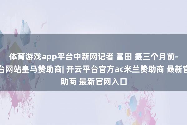 体育游戏app平台中新网记者 富田 摄三个月前-开云平台网站皇马赞助商| 开云平台官方ac米兰赞助商 最新官网入口