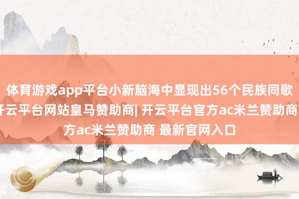 体育游戏app平台小新脑海中显现出56个民族同歌共舞的画面-开云平台网站皇马赞助商| 开云平台官方ac米兰赞助商 最新官网入口