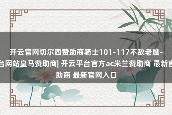 开云官网切尔西赞助商骑士101-117不敌老鹰-开云平台网站皇马赞助商| 开云平台官方ac米兰赞助商 最新官网入口