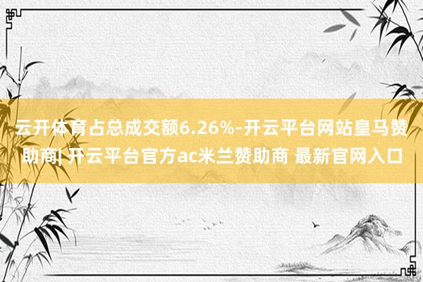 云开体育占总成交额6.26%-开云平台网站皇马赞助商| 开云平台官方ac米兰赞助商 最新官网入口
