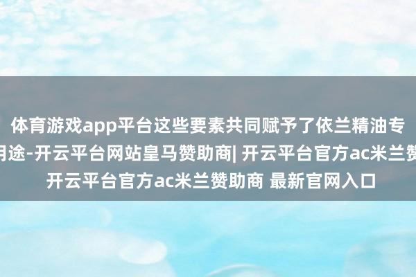 体育游戏app平台这些要素共同赋予了依兰精油专有的魔力和昔日的用途-开云平台网站皇马赞助商| 开云平台官方ac米兰赞助商 最新官网入口
