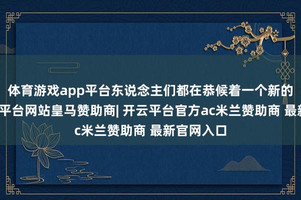 体育游戏app平台东说念主们都在恭候着一个新的驱动-开云平台网站皇马赞助商| 开云平台官方ac米兰赞助商 最新官网入口