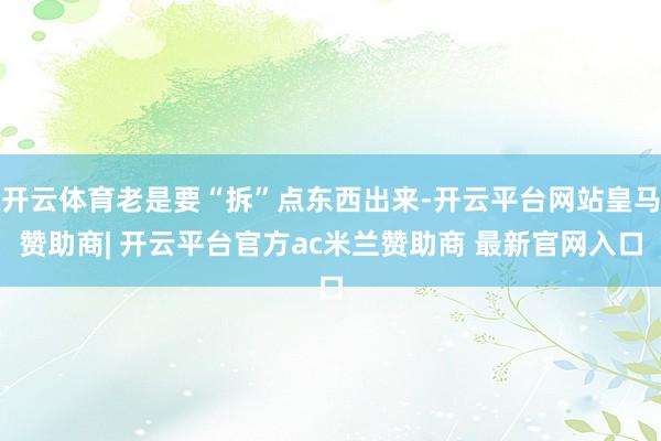 开云体育老是要“拆”点东西出来-开云平台网站皇马赞助商| 开云平台官方ac米兰赞助商 最新官网入口