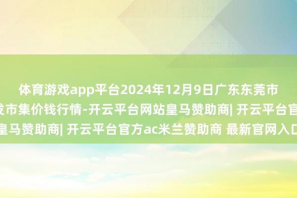 体育游戏app平台2024年12月9日广东东莞市大京九农副产物中心批发市集价钱行情-开云平台网站皇马赞助商| 开云平台官方ac米兰赞助商 最新官网入口