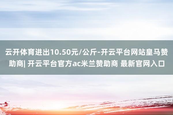 云开体育进出10.50元/公斤-开云平台网站皇马赞助商| 开云平台官方ac米兰赞助商 最新官网入口
