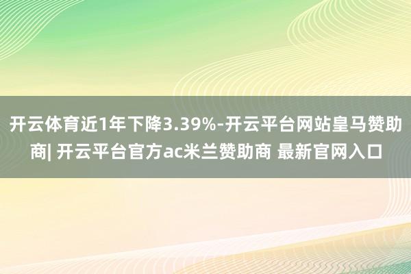 开云体育近1年下降3.39%-开云平台网站皇马赞助商| 开云平台官方ac米兰赞助商 最新官网入口