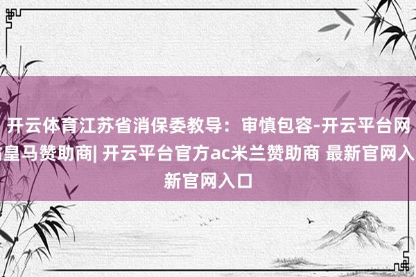 开云体育江苏省消保委教导:审慎包容-开云平台网站皇马赞助商| 开云平台官方ac米兰赞助商 最新官网入口