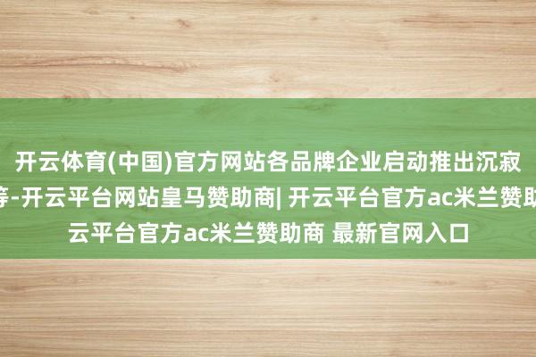 开云体育(中国)官方网站各品牌企业启动推出沉寂定位的家具系列等-开云平台网站皇马赞助商| 开云平台官方ac米兰赞助商 最新官网入口