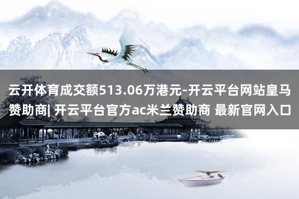 云开体育成交额513.06万港元-开云平台网站皇马赞助商| 开云平台官方ac米兰赞助商 最新官网入口