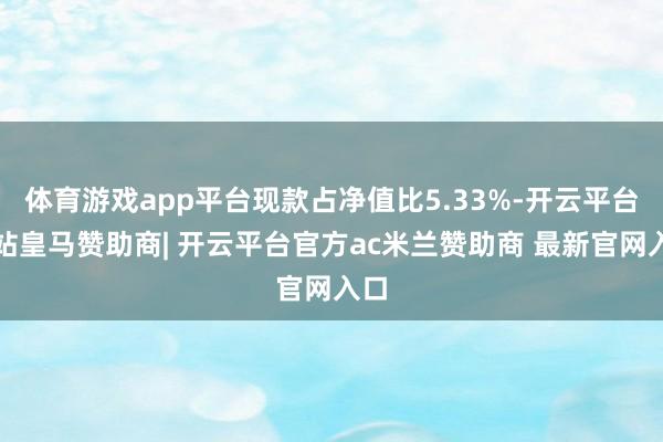 体育游戏app平台现款占净值比5.33%-开云平台网站皇马赞助商| 开云平台官方ac米兰赞助商 最新官网入口