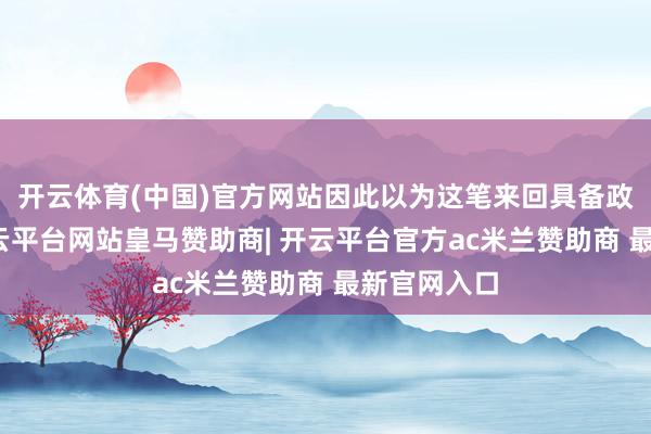 开云体育(中国)官方网站因此以为这笔来回具备政策价值-开云平台网站皇马赞助商| 开云平台官方ac米兰赞助商 最新官网入口
