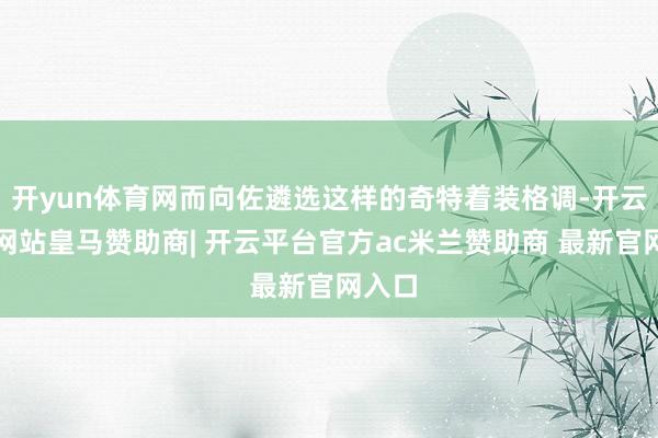 开yun体育网而向佐遴选这样的奇特着装格调-开云平台网站皇马赞助商| 开云平台官方ac米兰赞助商 最新官网入口