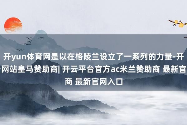 开yun体育网是以在格陵兰设立了一系列的力量-开云平台网站皇马赞助商| 开云平台官方ac米兰赞助商 最新官网入口