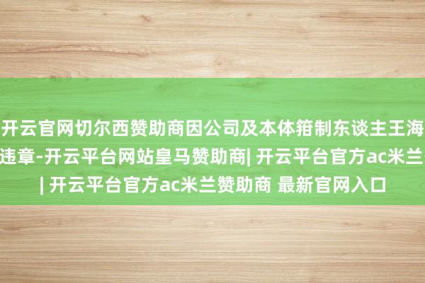 开云官网切尔西赞助商因公司及本体箝制东谈主王海荣涉嫌信息深入作歹违章-开云平台网站皇马赞助商| 开云平台官方ac米兰赞助商 最新官网入口