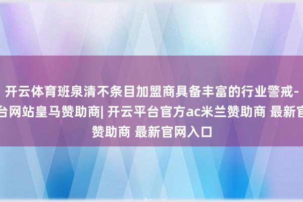 开云体育班泉清不条目加盟商具备丰富的行业警戒-开云平台网站皇马赞助商| 开云平台官方ac米兰赞助商 最新官网入口