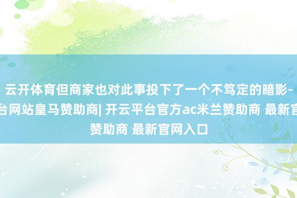 云开体育但商家也对此事投下了一个不笃定的暗影-开云平台网站皇马赞助商| 开云平台官方ac米兰赞助商 最新官网入口