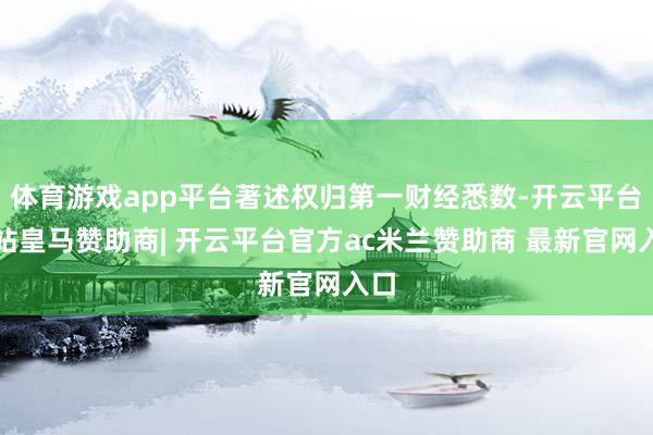 体育游戏app平台著述权归第一财经悉数-开云平台网站皇马赞助商| 开云平台官方ac米兰赞助商 最新官网入口