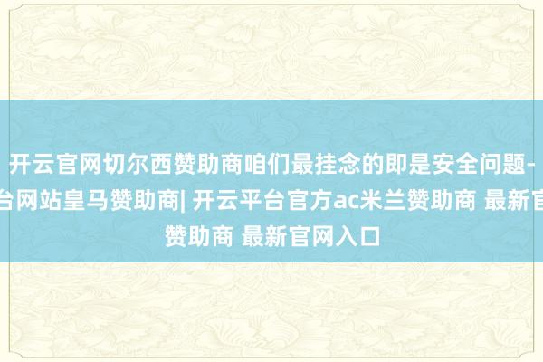 开云官网切尔西赞助商咱们最挂念的即是安全问题-开云平台网站皇马赞助商| 开云平台官方ac米兰赞助商 最新官网入口