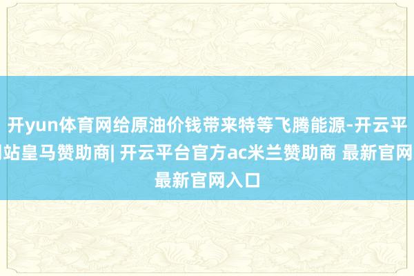 开yun体育网给原油价钱带来特等飞腾能源-开云平台网站皇马赞助商| 开云平台官方ac米兰赞助商 最新官网入口
