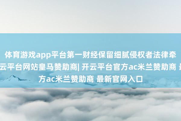 体育游戏app平台第一财经保留细腻侵权者法律牵累的权益-开云平台网站皇马赞助商| 开云平台官方ac米兰赞助商 最新官网入口